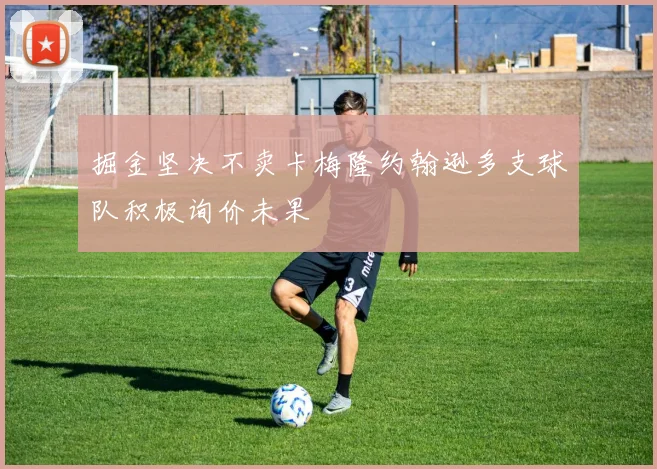 掘金坚决不卖卡梅隆约翰逊多支球队积极询价未果