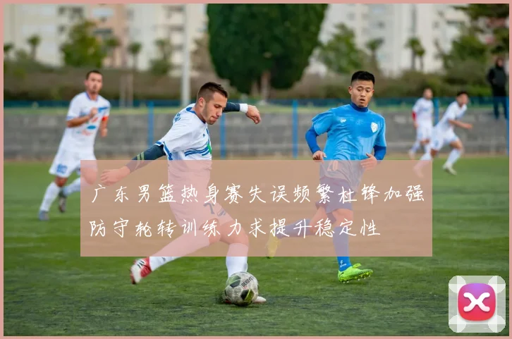 广东男篮热身赛失误频繁杜锋加强防守轮转训练力求提升稳定性