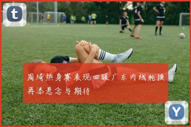 周琦热身赛表现回暖广东内线轮换再添悬念与期待