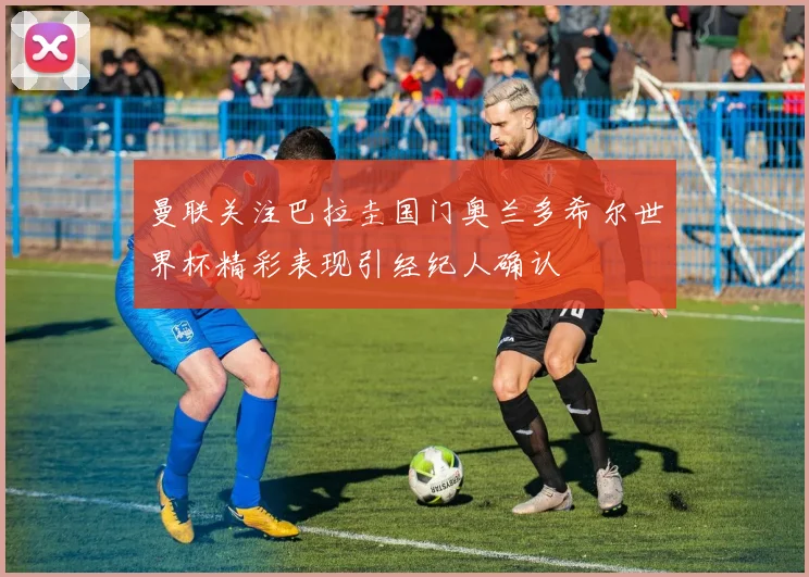 曼联关注巴拉圭国门奥兰多希尔世界杯精彩表现引经纪人确认