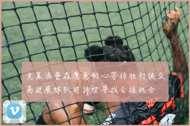 克莱汤普森愿意耐心等待独行侠交易进展球队将持续寻找合适机会