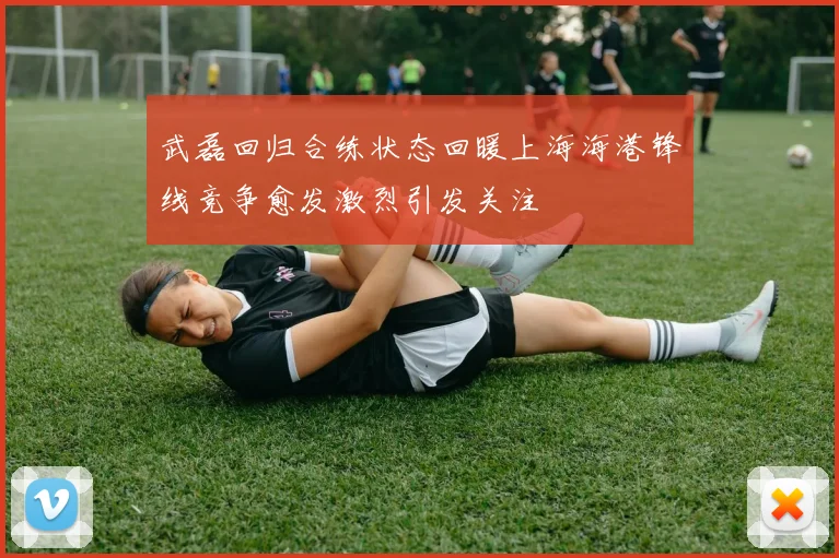 武磊回归合练状态回暖上海海港锋线竞争愈发激烈引发关注