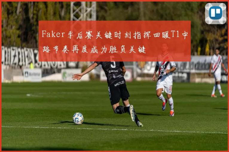 Faker季后赛关键时刻指挥回暖T1中路节奏再度成为胜负关键