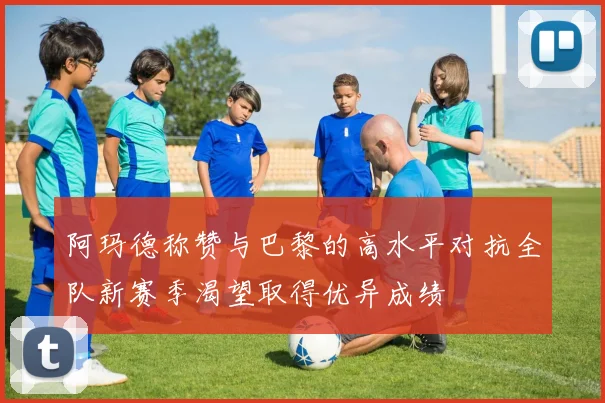 阿玛德称赞与巴黎的高水平对抗全队新赛季渴望取得优异成绩